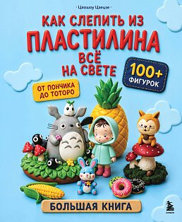 Как слепить из пластилина всё на свете. От пончика до тоторо. 100+ фигурок. Большая книга