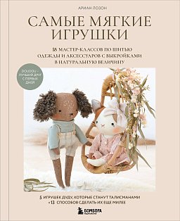 Самые мягкие игрушки. 18 мастер-классов по шитью одежды и аксессуаров с выкройками в натуральную величину.
